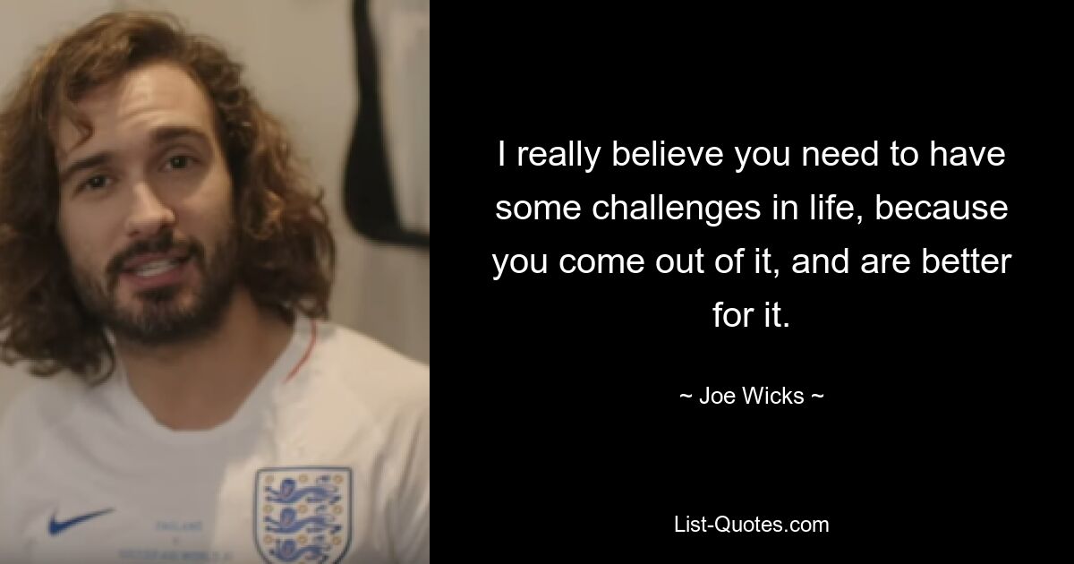 I really believe you need to have some challenges in life, because you come out of it, and are better for it. — © Joe Wicks