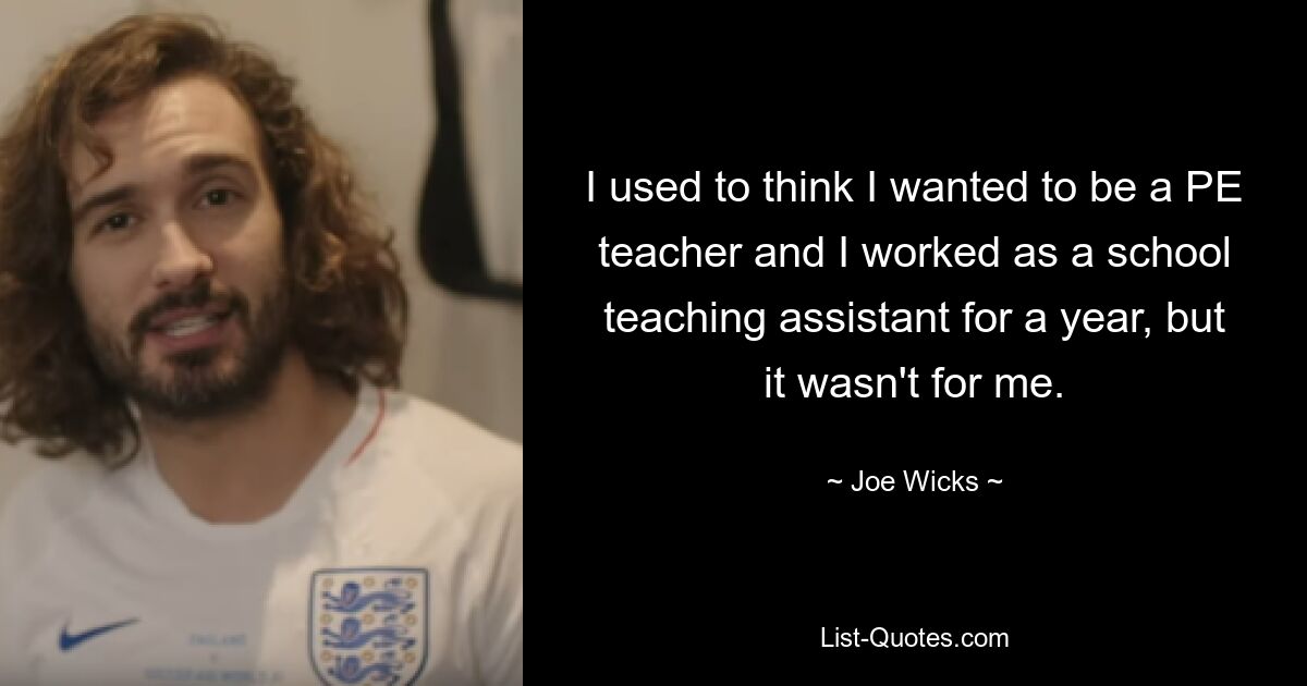 I used to think I wanted to be a PE teacher and I worked as a school teaching assistant for a year, but it wasn't for me. — © Joe Wicks