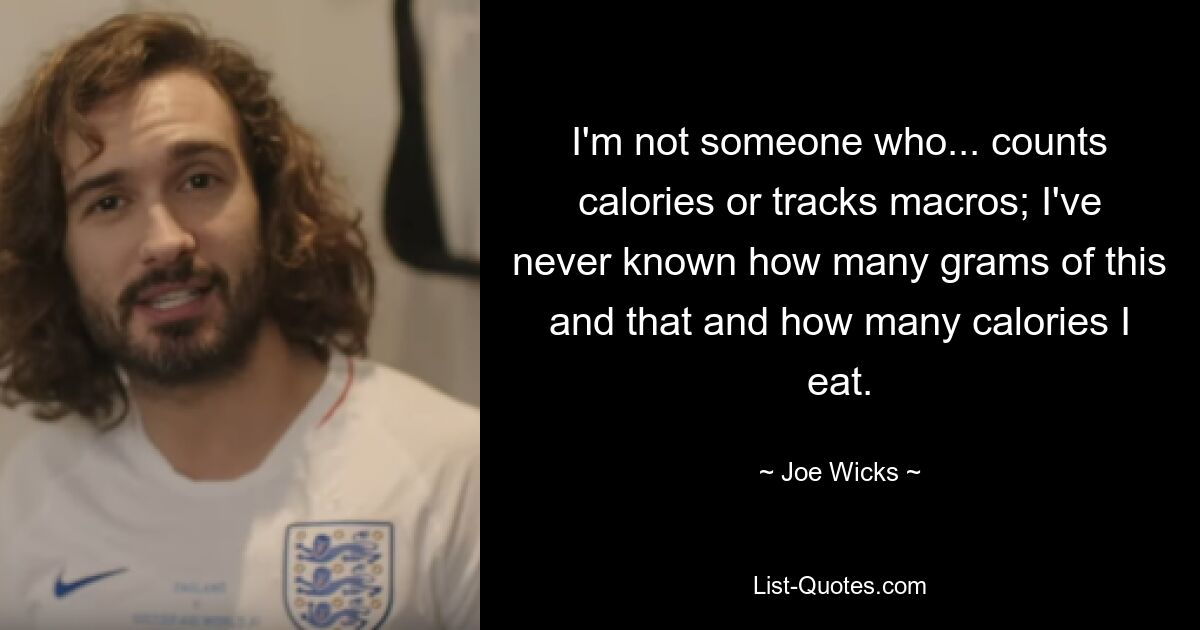 I'm not someone who... counts calories or tracks macros; I've never known how many grams of this and that and how many calories I eat. — © Joe Wicks