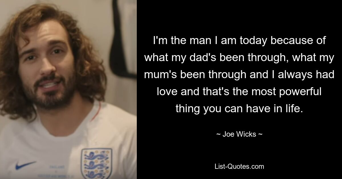 I'm the man I am today because of what my dad's been through, what my mum's been through and I always had love and that's the most powerful thing you can have in life. — © Joe Wicks