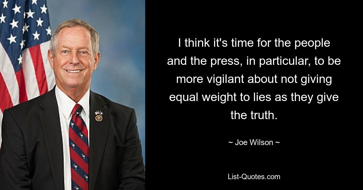 Ich denke, es ist an der Zeit, dass die Menschen und insbesondere die Presse wachsamer sind und Lügen nicht das gleiche Gewicht beimessen wie der Wahrheit. — © Joe Wilson