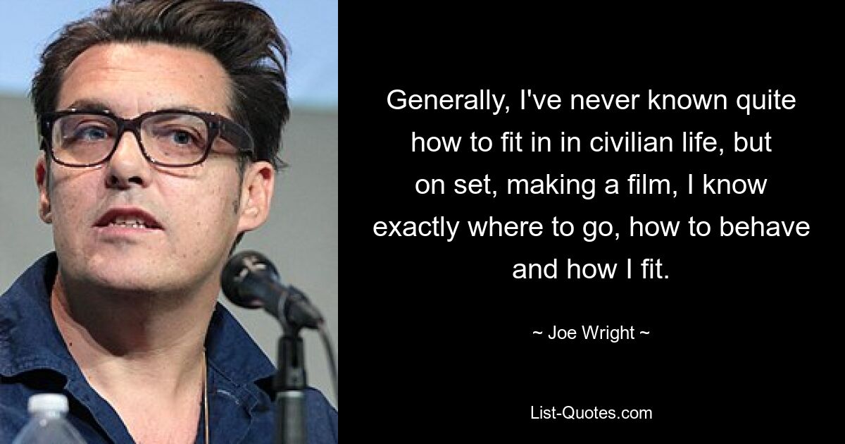 Generally, I've never known quite how to fit in in civilian life, but on set, making a film, I know exactly where to go, how to behave and how I fit. — © Joe Wright