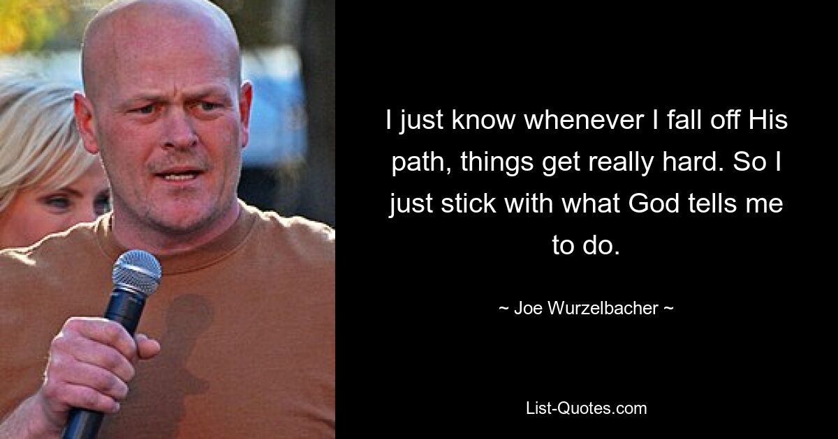 I just know whenever I fall off His path, things get really hard. So I just stick with what God tells me to do. — © Joe Wurzelbacher