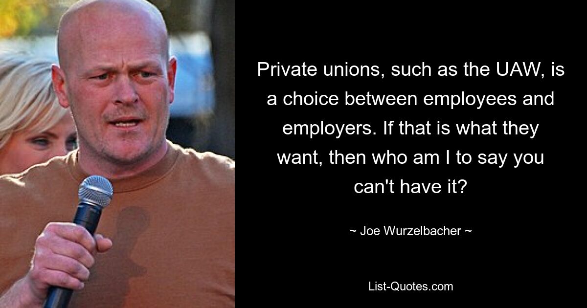 Private unions, such as the UAW, is a choice between employees and employers. If that is what they want, then who am I to say you can't have it? — © Joe Wurzelbacher