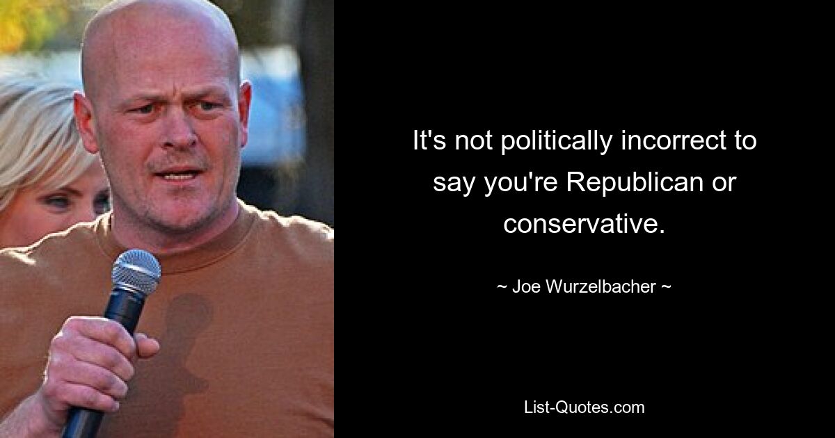 It's not politically incorrect to say you're Republican or conservative. — © Joe Wurzelbacher