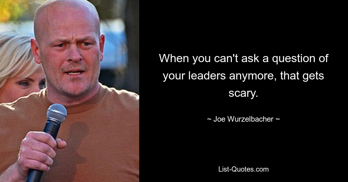 When you can't ask a question of your leaders anymore, that gets scary. — © Joe Wurzelbacher