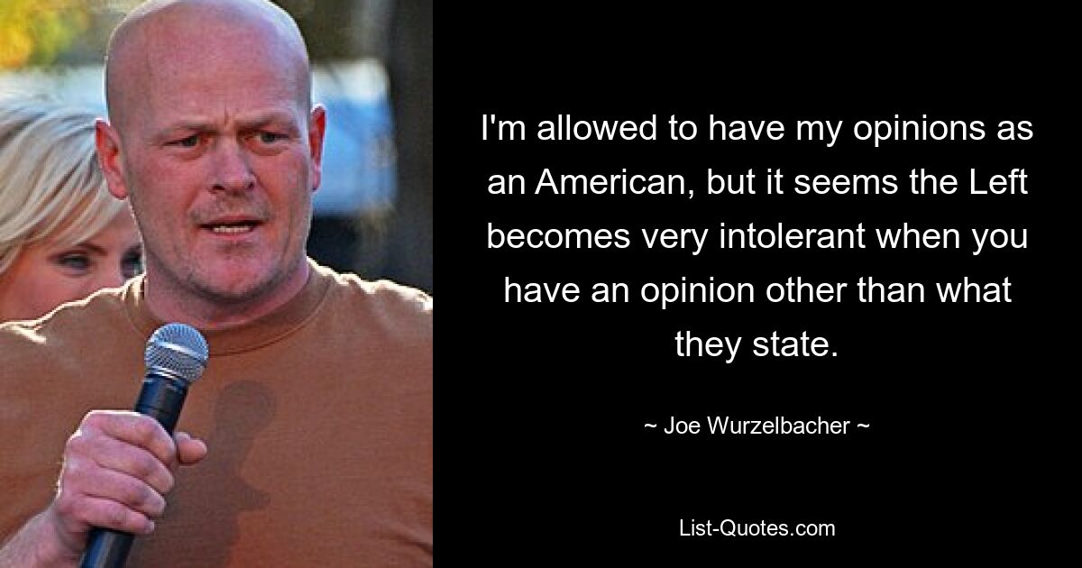 I'm allowed to have my opinions as an American, but it seems the Left becomes very intolerant when you have an opinion other than what they state. — © Joe Wurzelbacher