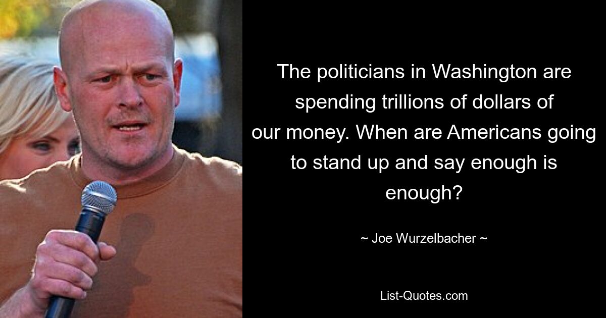 The politicians in Washington are spending trillions of dollars of our money. When are Americans going to stand up and say enough is enough? — © Joe Wurzelbacher