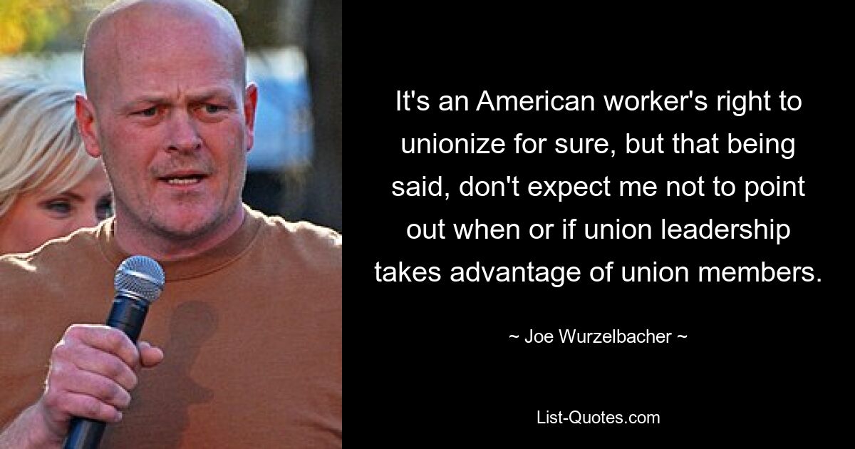 It's an American worker's right to unionize for sure, but that being said, don't expect me not to point out when or if union leadership takes advantage of union members. — © Joe Wurzelbacher