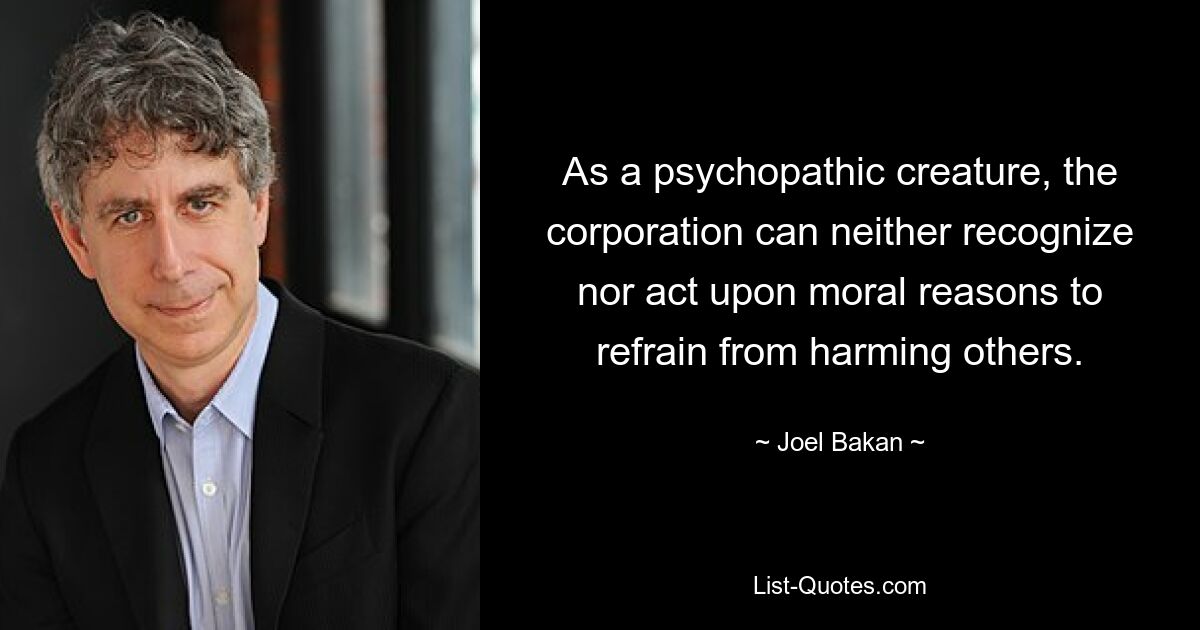 As a psychopathic creature, the corporation can neither recognize nor act upon moral reasons to refrain from harming others. — © Joel Bakan