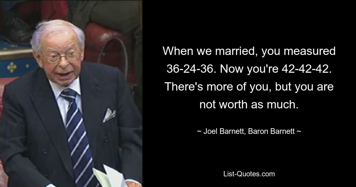 When we married, you measured 36-24-36. Now you're 42-42-42. There's more of you, but you are not worth as much. — © Joel Barnett, Baron Barnett