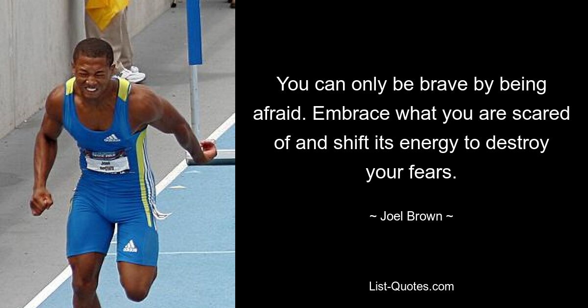 You can only be brave by being afraid. Embrace what you are scared of and shift its energy to destroy your fears. — © Joel Brown