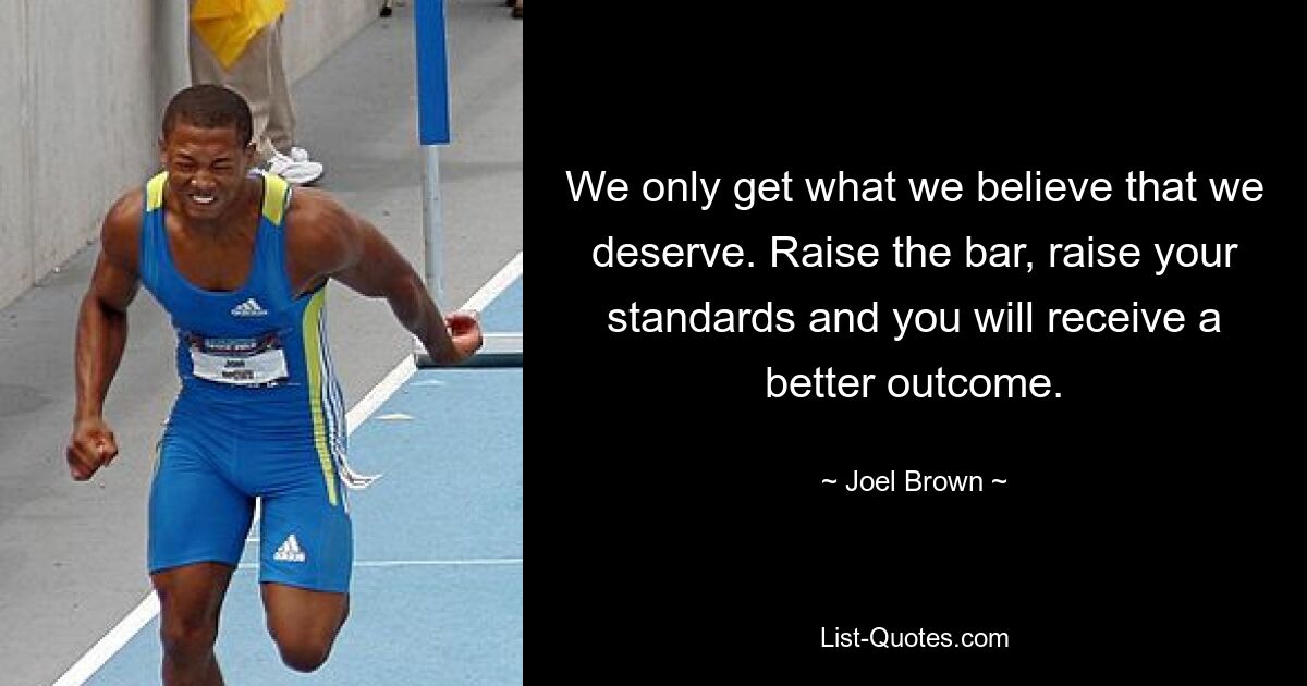 We only get what we believe that we deserve. Raise the bar, raise your standards and you will receive a better outcome. — © Joel Brown