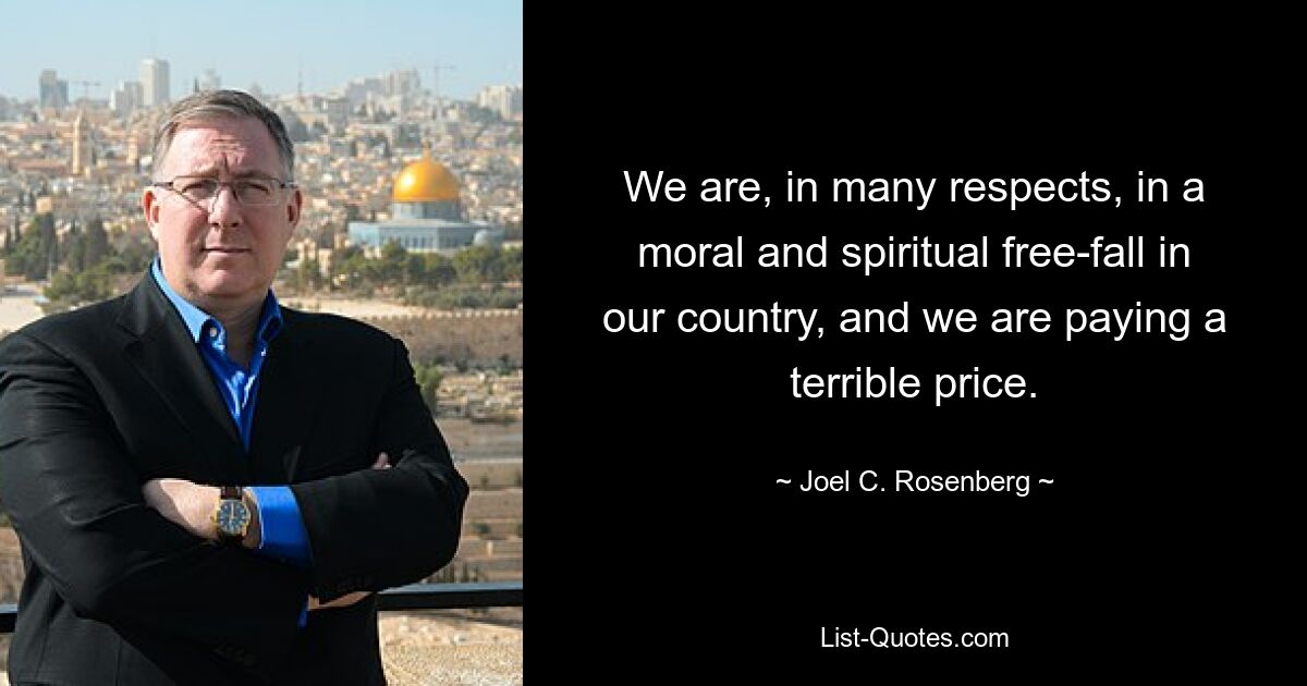 We are, in many respects, in a moral and spiritual free-fall in our country, and we are paying a terrible price. — © Joel C. Rosenberg