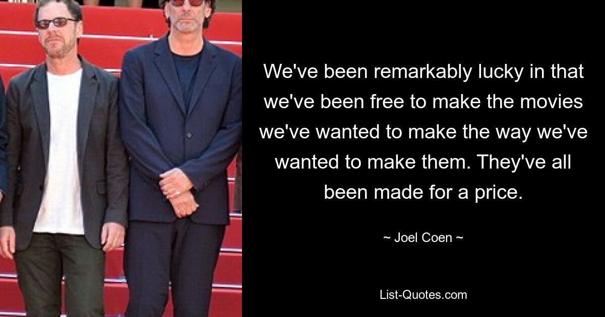 We've been remarkably lucky in that we've been free to make the movies we've wanted to make the way we've wanted to make them. They've all been made for a price. — © Joel Coen