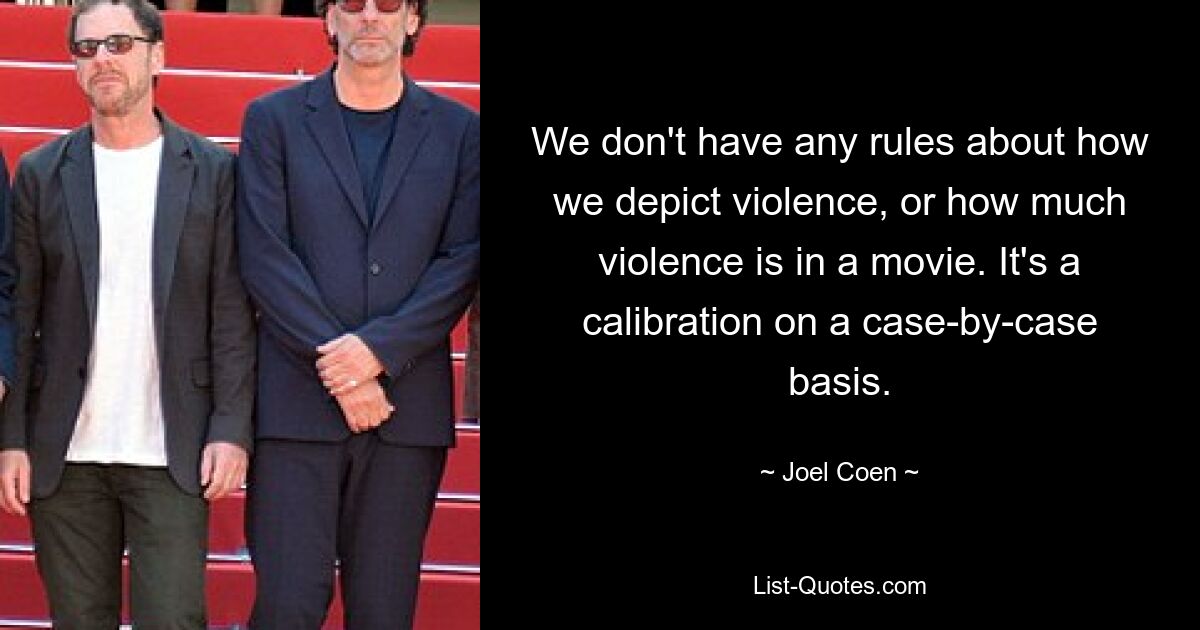 We don't have any rules about how we depict violence, or how much violence is in a movie. It's a calibration on a case-by-case basis. — © Joel Coen