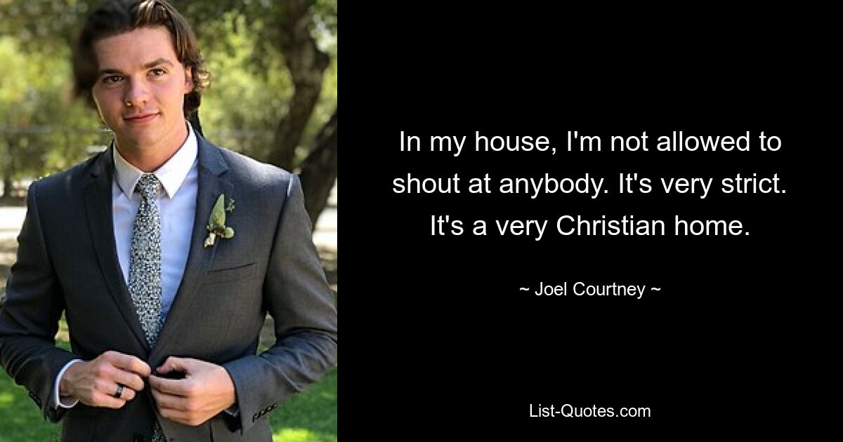 In my house, I'm not allowed to shout at anybody. It's very strict. It's a very Christian home. — © Joel Courtney