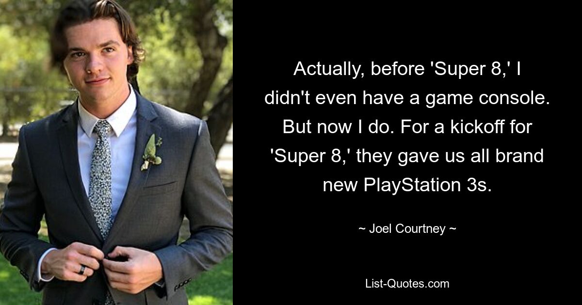 Actually, before 'Super 8,' I didn't even have a game console. But now I do. For a kickoff for 'Super 8,' they gave us all brand new PlayStation 3s. — © Joel Courtney