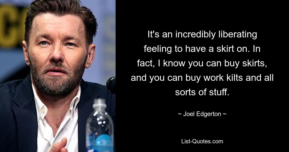 It's an incredibly liberating feeling to have a skirt on. In fact, I know you can buy skirts, and you can buy work kilts and all sorts of stuff. — © Joel Edgerton