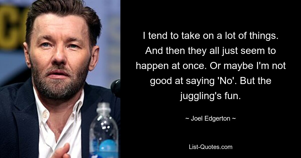 I tend to take on a lot of things. And then they all just seem to happen at once. Or maybe I'm not good at saying 'No'. But the juggling's fun. — © Joel Edgerton