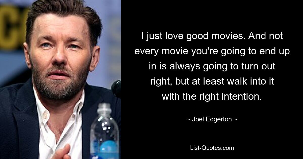 I just love good movies. And not every movie you're going to end up in is always going to turn out right, but at least walk into it with the right intention. — © Joel Edgerton