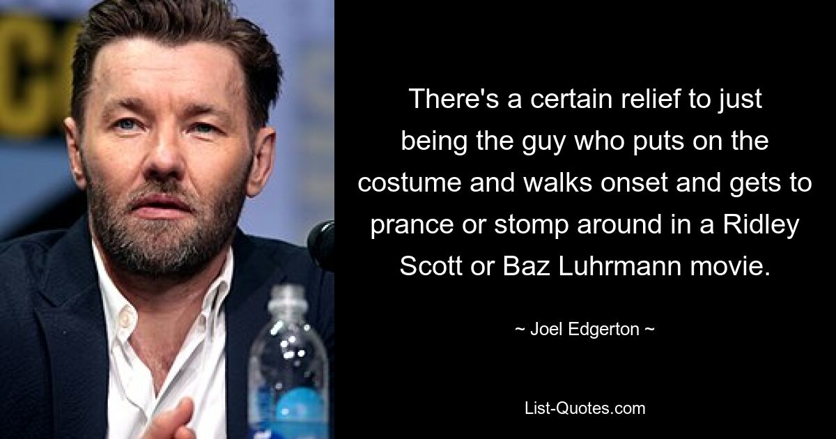 There's a certain relief to just being the guy who puts on the costume and walks onset and gets to prance or stomp around in a Ridley Scott or Baz Luhrmann movie. — © Joel Edgerton