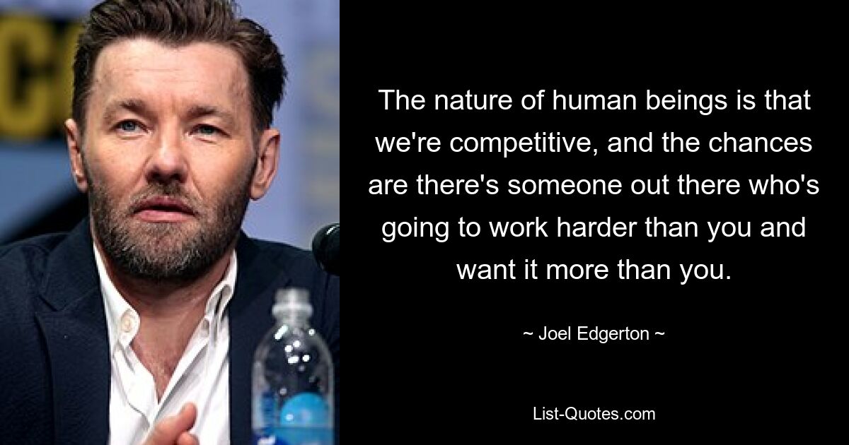 The nature of human beings is that we're competitive, and the chances are there's someone out there who's going to work harder than you and want it more than you. — © Joel Edgerton