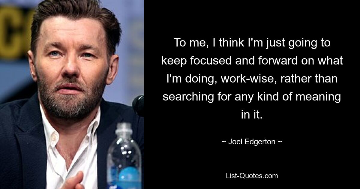 To me, I think I'm just going to keep focused and forward on what I'm doing, work-wise, rather than searching for any kind of meaning in it. — © Joel Edgerton