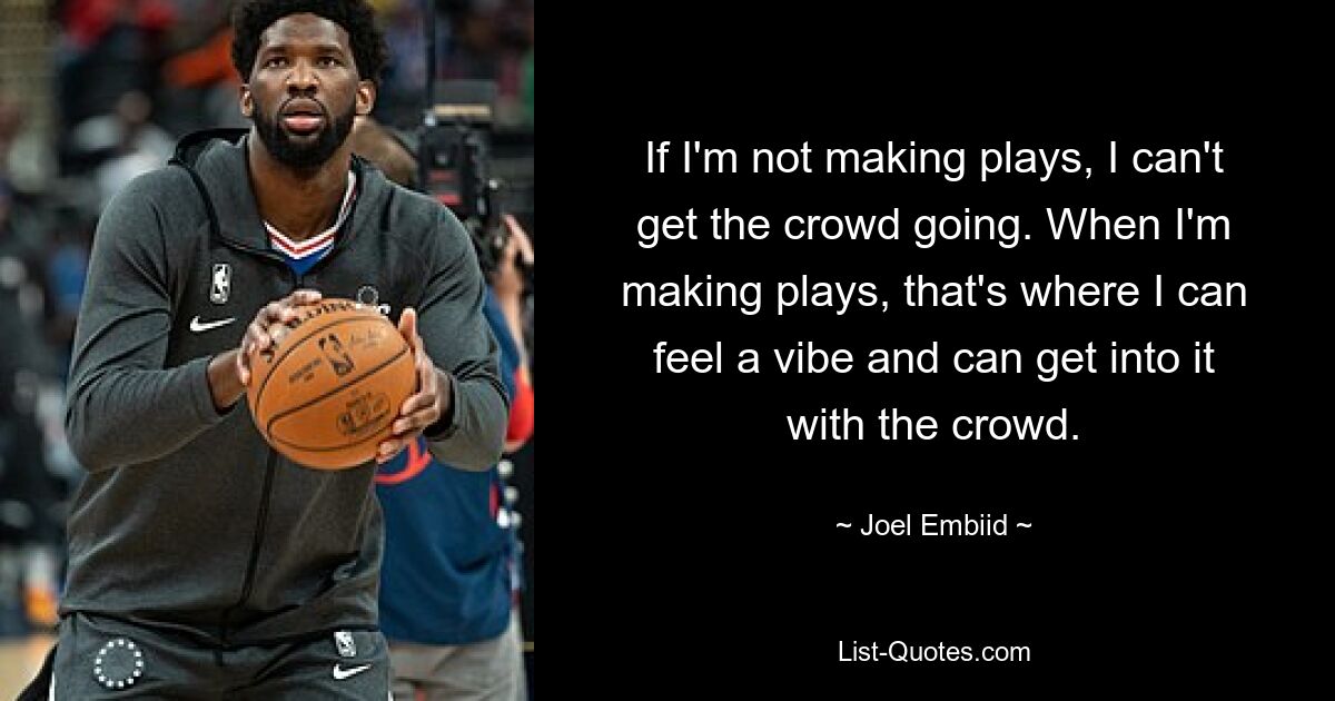 If I'm not making plays, I can't get the crowd going. When I'm making plays, that's where I can feel a vibe and can get into it with the crowd. — © Joel Embiid