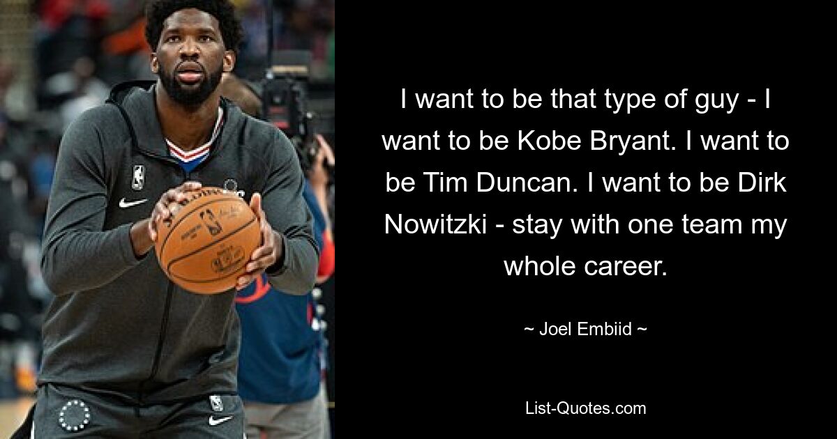 I want to be that type of guy - I want to be Kobe Bryant. I want to be Tim Duncan. I want to be Dirk Nowitzki - stay with one team my whole career. — © Joel Embiid