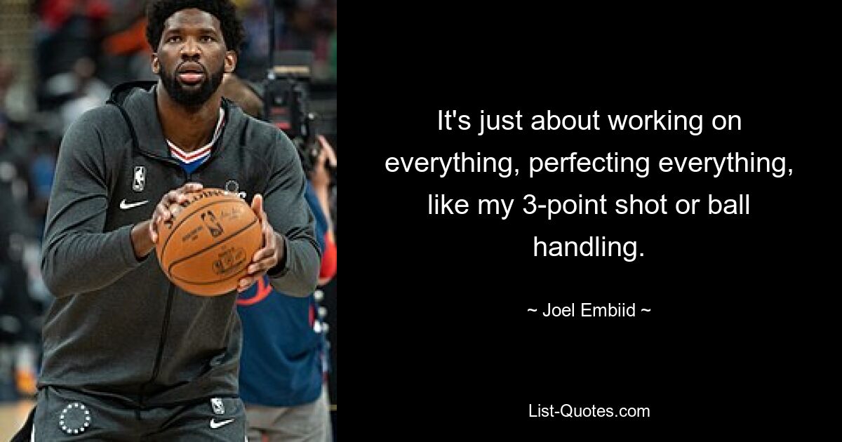 It's just about working on everything, perfecting everything, like my 3-point shot or ball handling. — © Joel Embiid