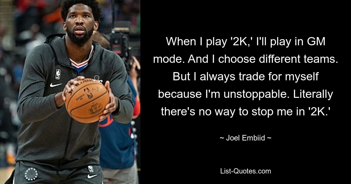 When I play '2K,' I'll play in GM mode. And I choose different teams. But I always trade for myself because I'm unstoppable. Literally there's no way to stop me in '2K.' — © Joel Embiid