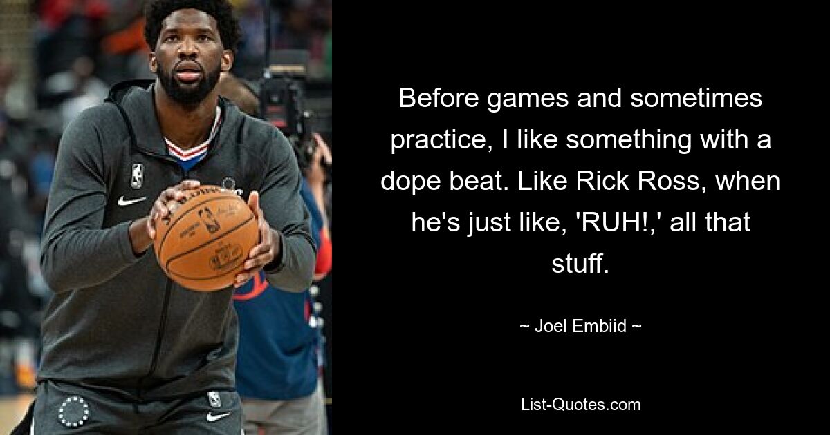 Before games and sometimes practice, I like something with a dope beat. Like Rick Ross, when he's just like, 'RUH!,' all that stuff. — © Joel Embiid