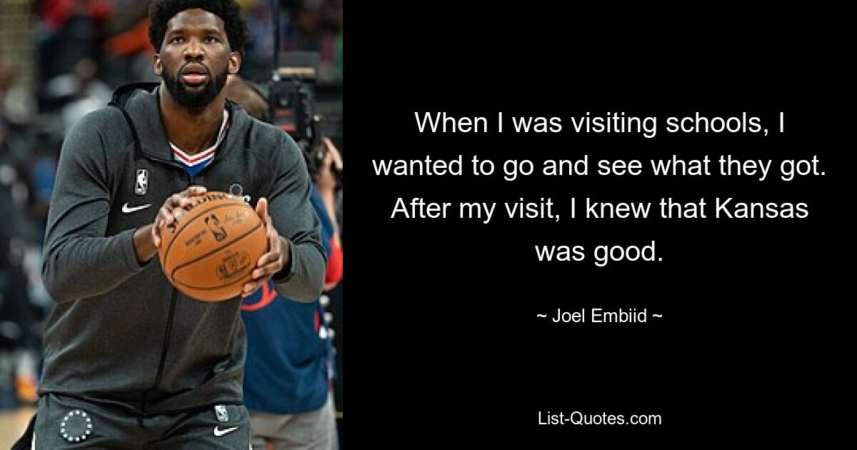 When I was visiting schools, I wanted to go and see what they got. After my visit, I knew that Kansas was good. — © Joel Embiid