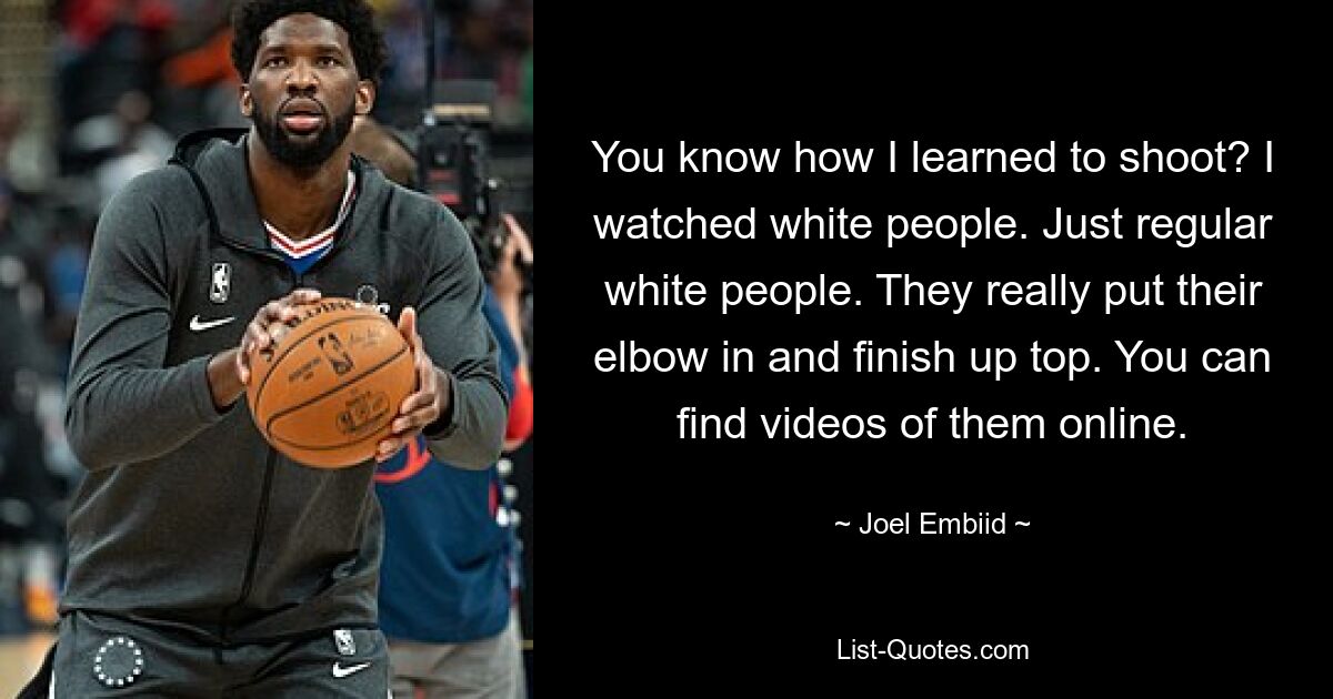 You know how I learned to shoot? I watched white people. Just regular white people. They really put their elbow in and finish up top. You can find videos of them online. — © Joel Embiid