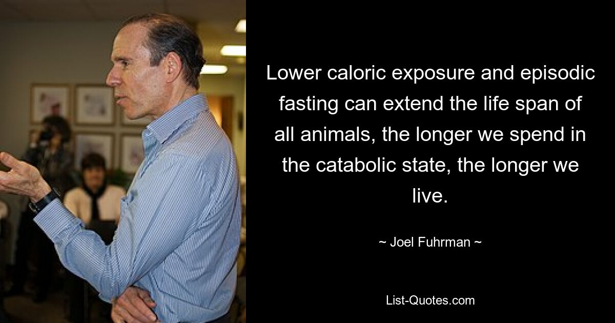 Lower caloric exposure and episodic fasting can extend the life span of all animals, the longer we spend in the catabolic state, the longer we live. — © Joel Fuhrman