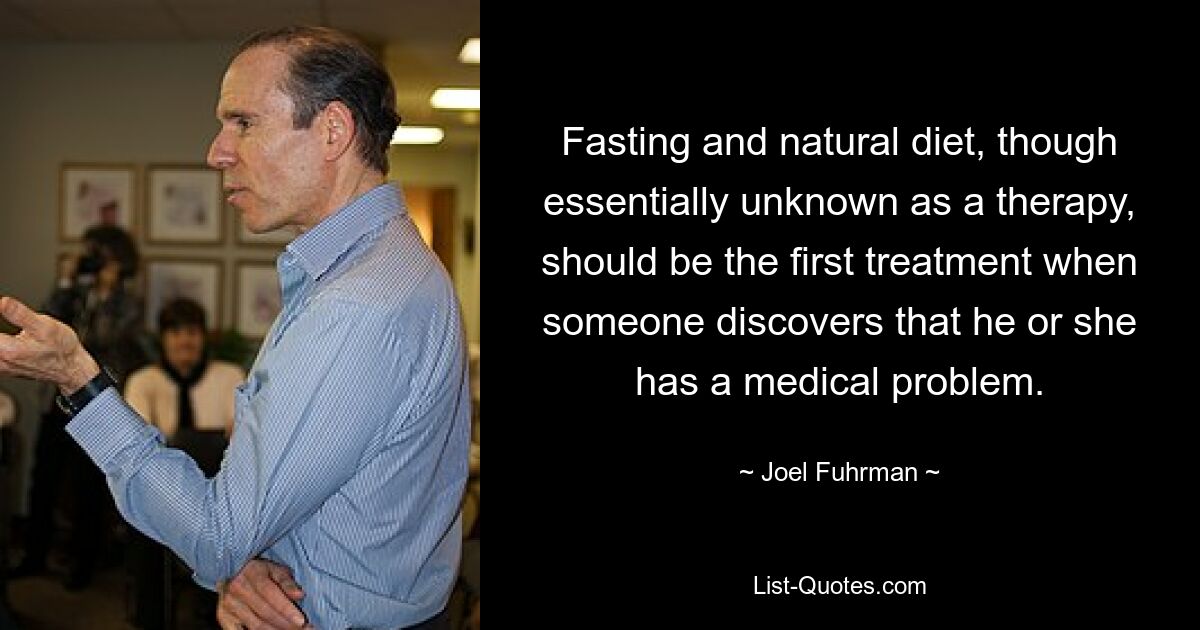 Fasting and natural diet, though essentially unknown as a therapy, should be the first treatment when someone discovers that he or she has a medical problem. — © Joel Fuhrman