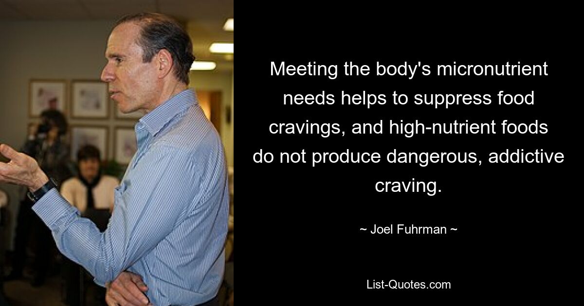 Meeting the body's micronutrient needs helps to suppress food cravings, and high-nutrient foods do not produce dangerous, addictive craving. — © Joel Fuhrman