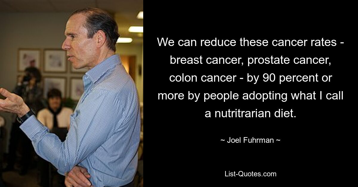 We can reduce these cancer rates - breast cancer, prostate cancer, colon cancer - by 90 percent or more by people adopting what I call a nutritrarian diet. — © Joel Fuhrman