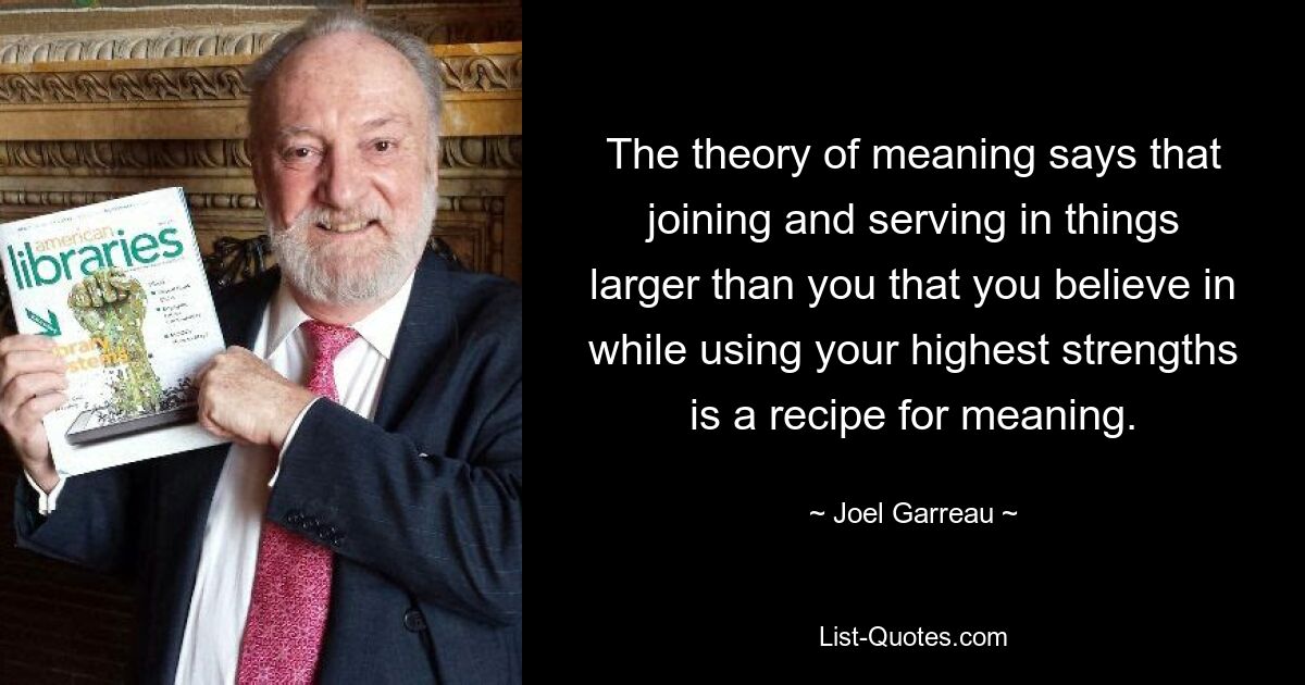 The theory of meaning says that joining and serving in things larger than you that you believe in while using your highest strengths is a recipe for meaning. — © Joel Garreau