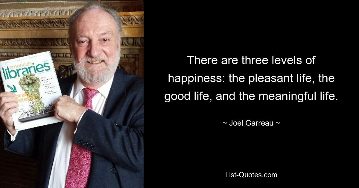 There are three levels of happiness: the pleasant life, the good life, and the meaningful life. — © Joel Garreau