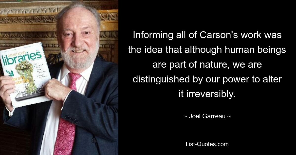 Informing all of Carson's work was the idea that although human beings are part of nature, we are distinguished by our power to alter it irreversibly. — © Joel Garreau