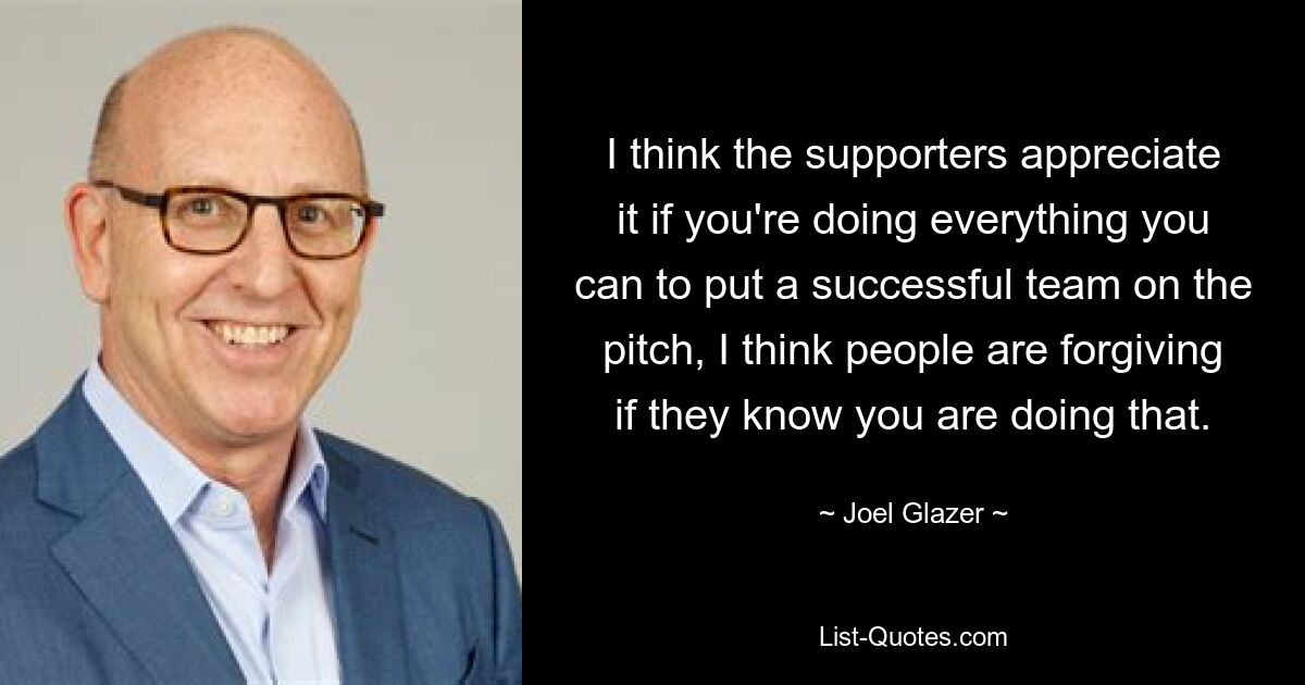 I think the supporters appreciate it if you're doing everything you can to put a successful team on the pitch, I think people are forgiving if they know you are doing that. — © Joel Glazer