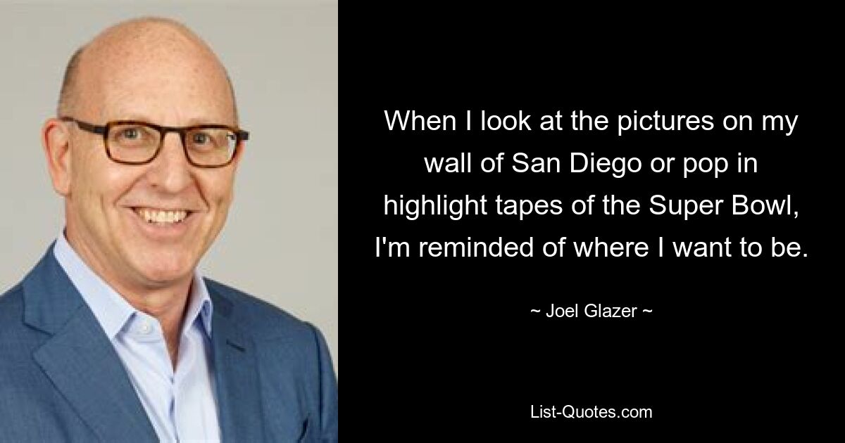 When I look at the pictures on my wall of San Diego or pop in highlight tapes of the Super Bowl, I'm reminded of where I want to be. — © Joel Glazer