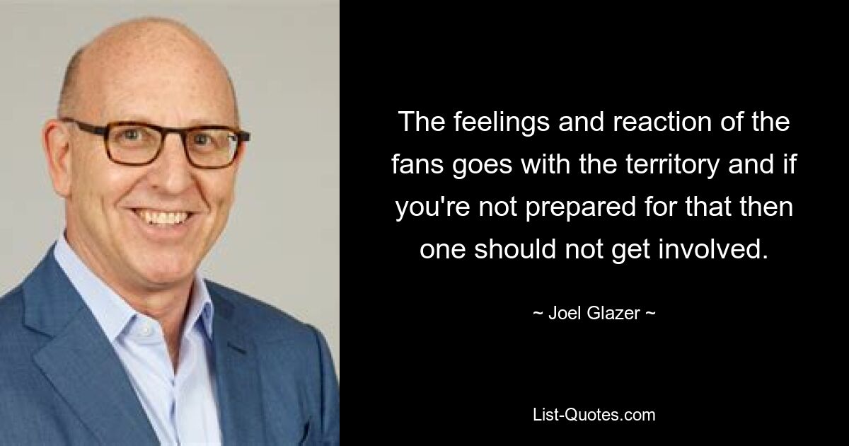 The feelings and reaction of the fans goes with the territory and if you're not prepared for that then one should not get involved. — © Joel Glazer