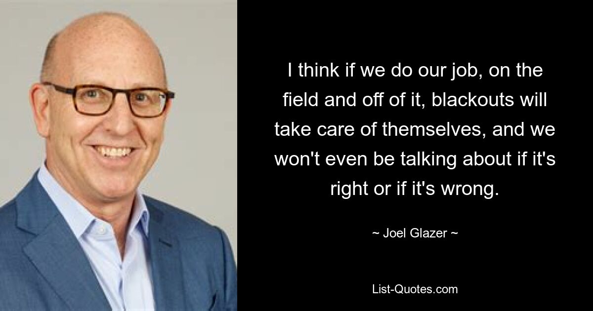 I think if we do our job, on the field and off of it, blackouts will take care of themselves, and we won't even be talking about if it's right or if it's wrong. — © Joel Glazer