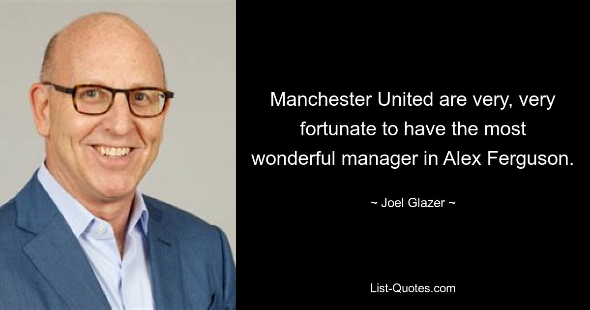 Manchester United are very, very fortunate to have the most wonderful manager in Alex Ferguson. — © Joel Glazer