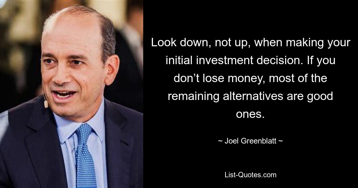 Look down, not up, when making your initial investment decision. If you don’t lose money, most of the remaining alternatives are good ones. — © Joel Greenblatt