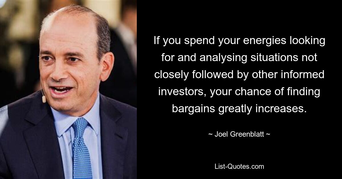 If you spend your energies looking for and analysing situations not closely followed by other informed investors, your chance of finding bargains greatly increases. — © Joel Greenblatt