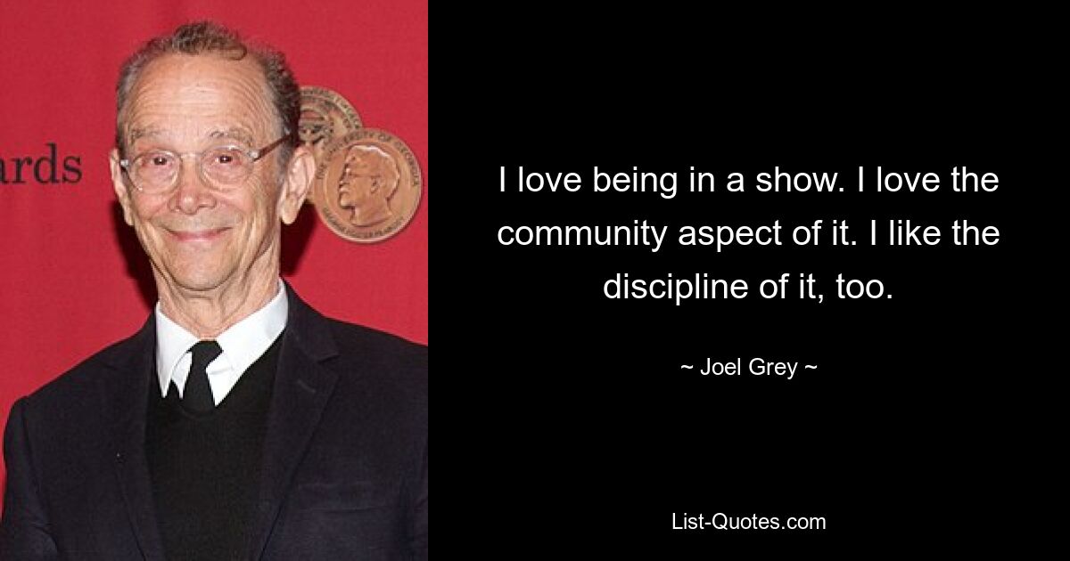 I love being in a show. I love the community aspect of it. I like the discipline of it, too. — © Joel Grey